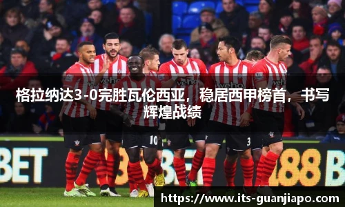 格拉纳达3-0完胜瓦伦西亚，稳居西甲榜首，书写辉煌战绩